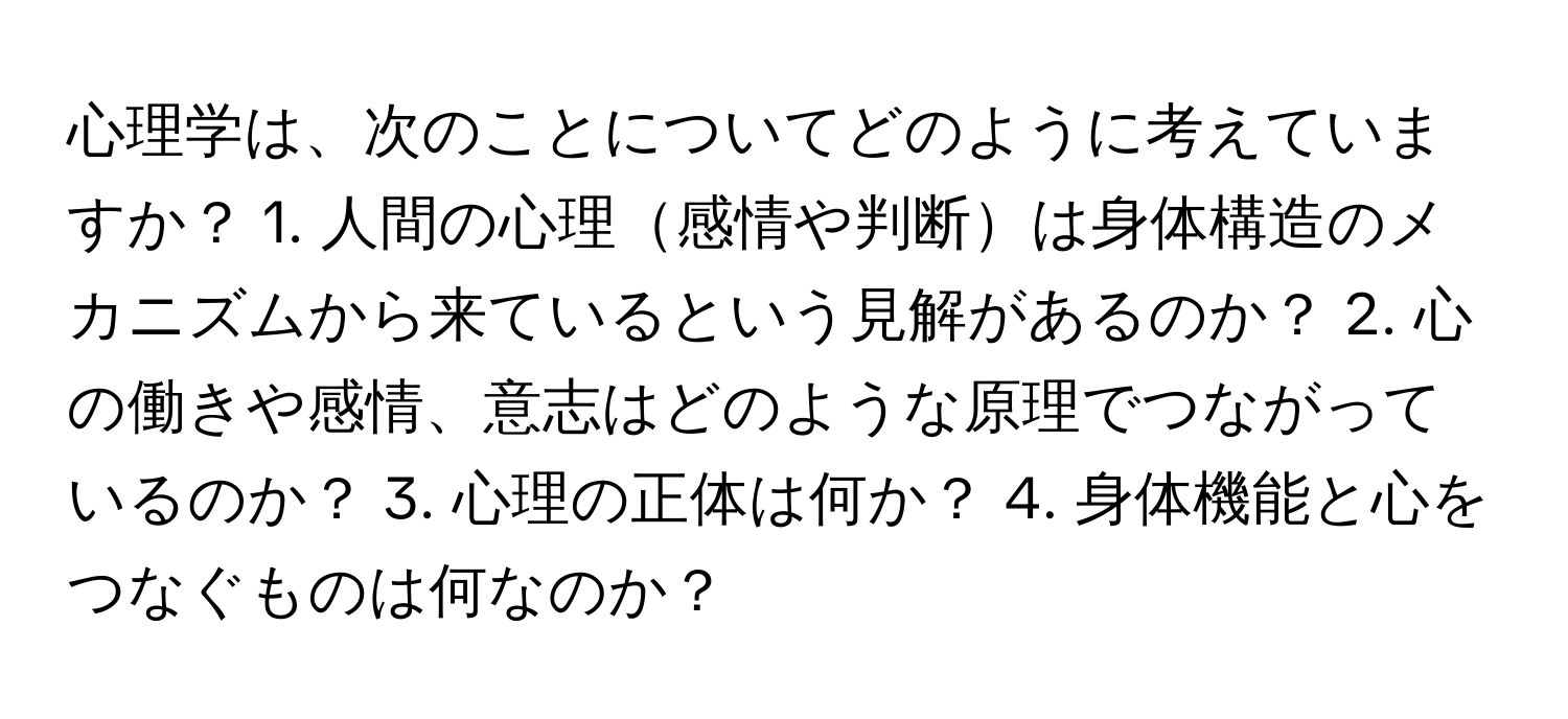 心理学は、次のことについてどのように考えていますか？ 1. 人間の心理感情や判断は身体構造のメカニズムから来ているという見解があるのか？ 2. 心の働きや感情、意志はどのような原理でつながっているのか？ 3. 心理の正体は何か？ 4. 身体機能と心をつなぐものは何なのか？