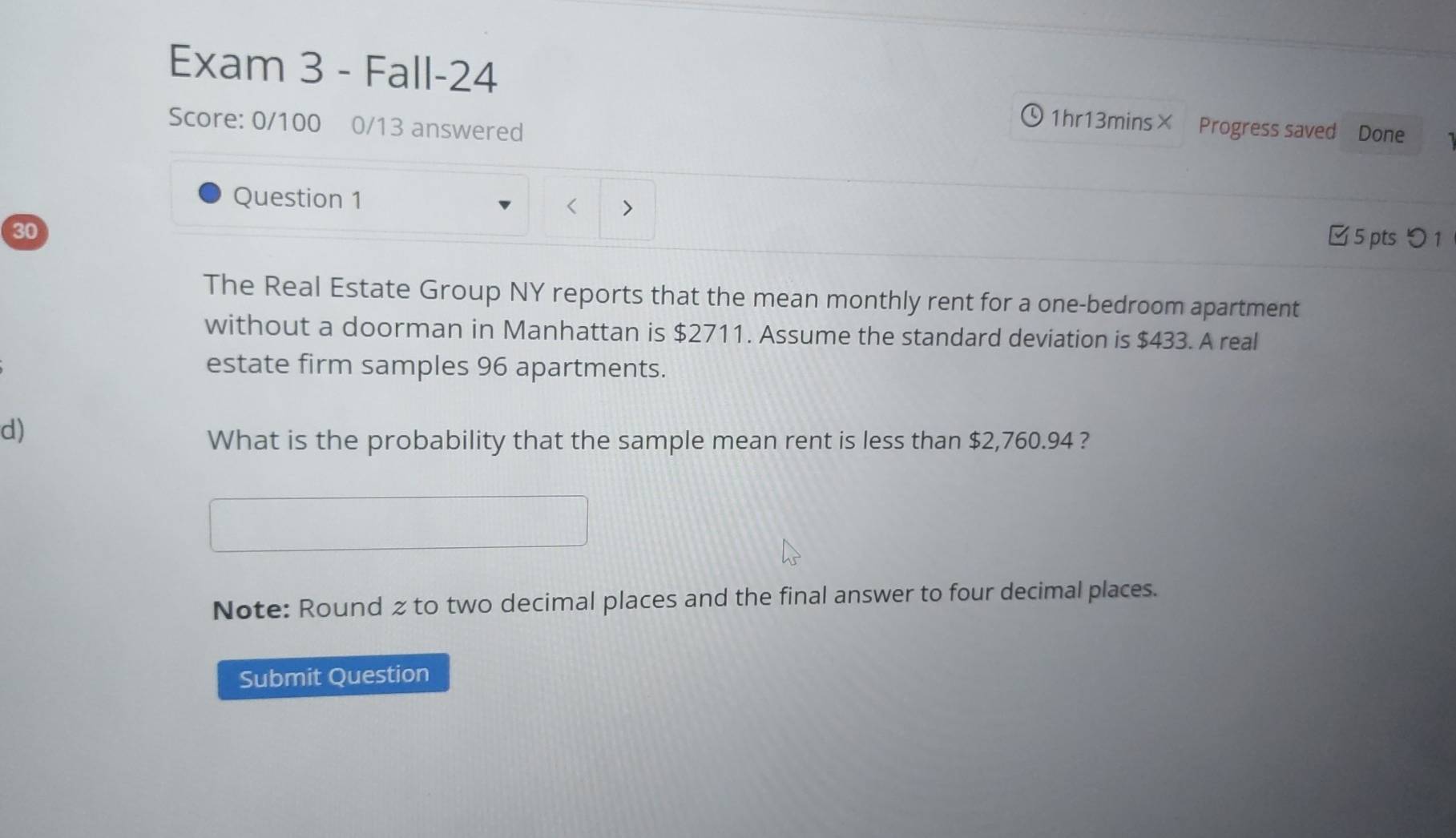 Exam 3 - Fall-24 
Score: 0/100 0/13 answered 
Q 1hr13mins× Progress saved Done 
Question 1 
< > 
30 
□5 pts つ1 
The Real Estate Group NY reports that the mean monthly rent for a one-bedroom apartment 
without a doorman in Manhattan is $2711. Assume the standard deviation is $433. A real 
estate firm samples 96 apartments. 
d) 
What is the probability that the sample mean rent is less than $2,760.94 ? 
Note: Round z to two decimal places and the final answer to four decimal places. 
Submit Question