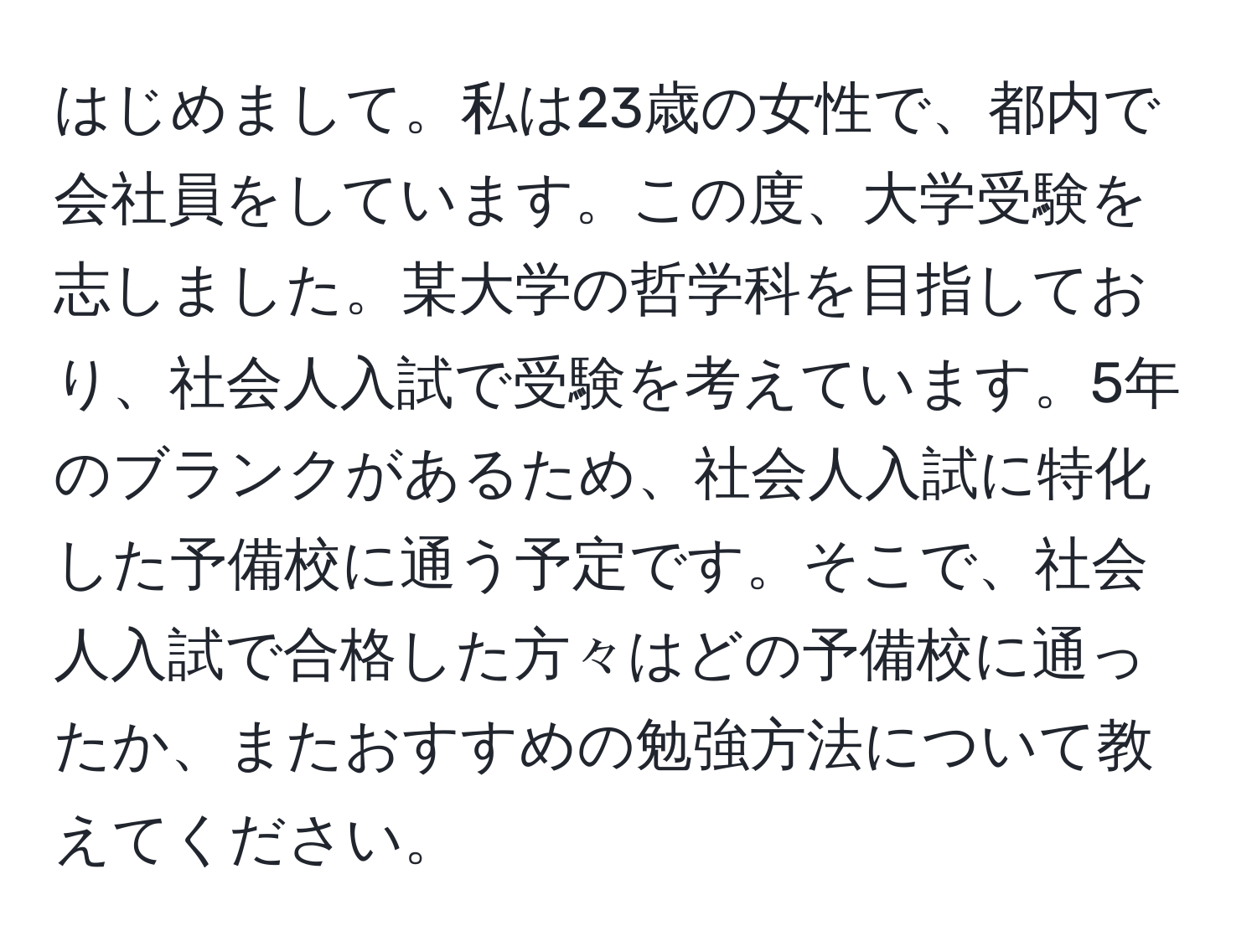 はじめまして。私は23歳の女性で、都内で会社員をしています。この度、大学受験を志しました。某大学の哲学科を目指しており、社会人入試で受験を考えています。5年のブランクがあるため、社会人入試に特化した予備校に通う予定です。そこで、社会人入試で合格した方々はどの予備校に通ったか、またおすすめの勉強方法について教えてください。