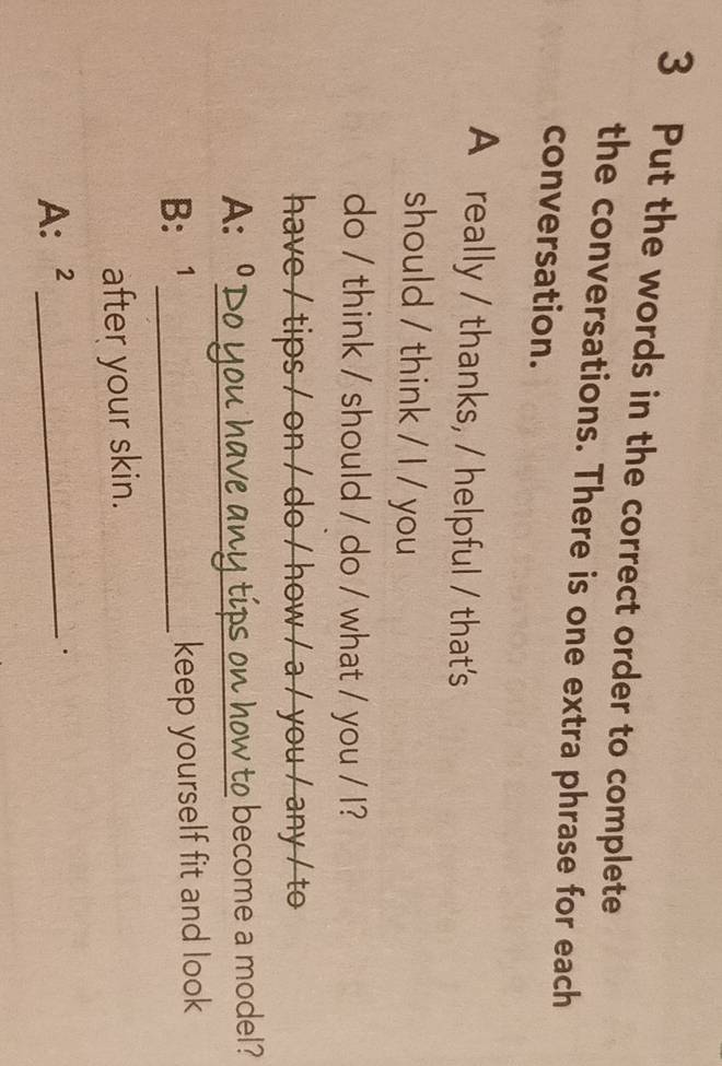 Put the words in the correct order to complete 
the conversations. There is one extra phrase for each 
conversation. 
A really / thanks, / helpful / that's 
should / think / I / you 
do / think / should / do / what / you / I? 
have / tips / on / do / how / a / you / any / to 
A: C _A∩ tips on how to become a model? 
B: 1 _keep yourself fit and look 
after your skin. 
A: ₹2_ 
.