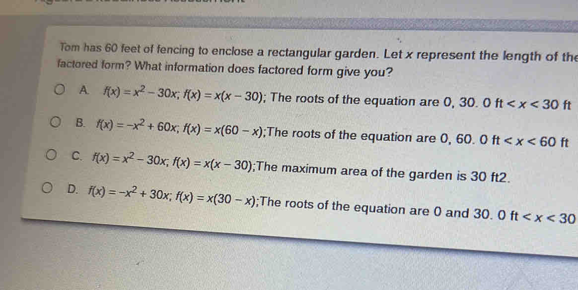 Tom has 60 feet of fencing to enclose a rectangular garden. Let x represent the length of the
factored form? What information does factored form give you?
A. f(x)=x^2-30x; f(x)=x(x-30); The roots of the equation are 0,30.0ft
B. f(x)=-x^2+60x; f(x)=x(60-x);The roots of the equation are 0, 60.0ft
C. f(x)=x^2-30x; f(x)=x(x-30);The maximum area of the garden is 30 ft2.
D. f(x)=-x^2+30x; f(x)=x(30-x);The roots of the equation are 0 and 30. 0ft