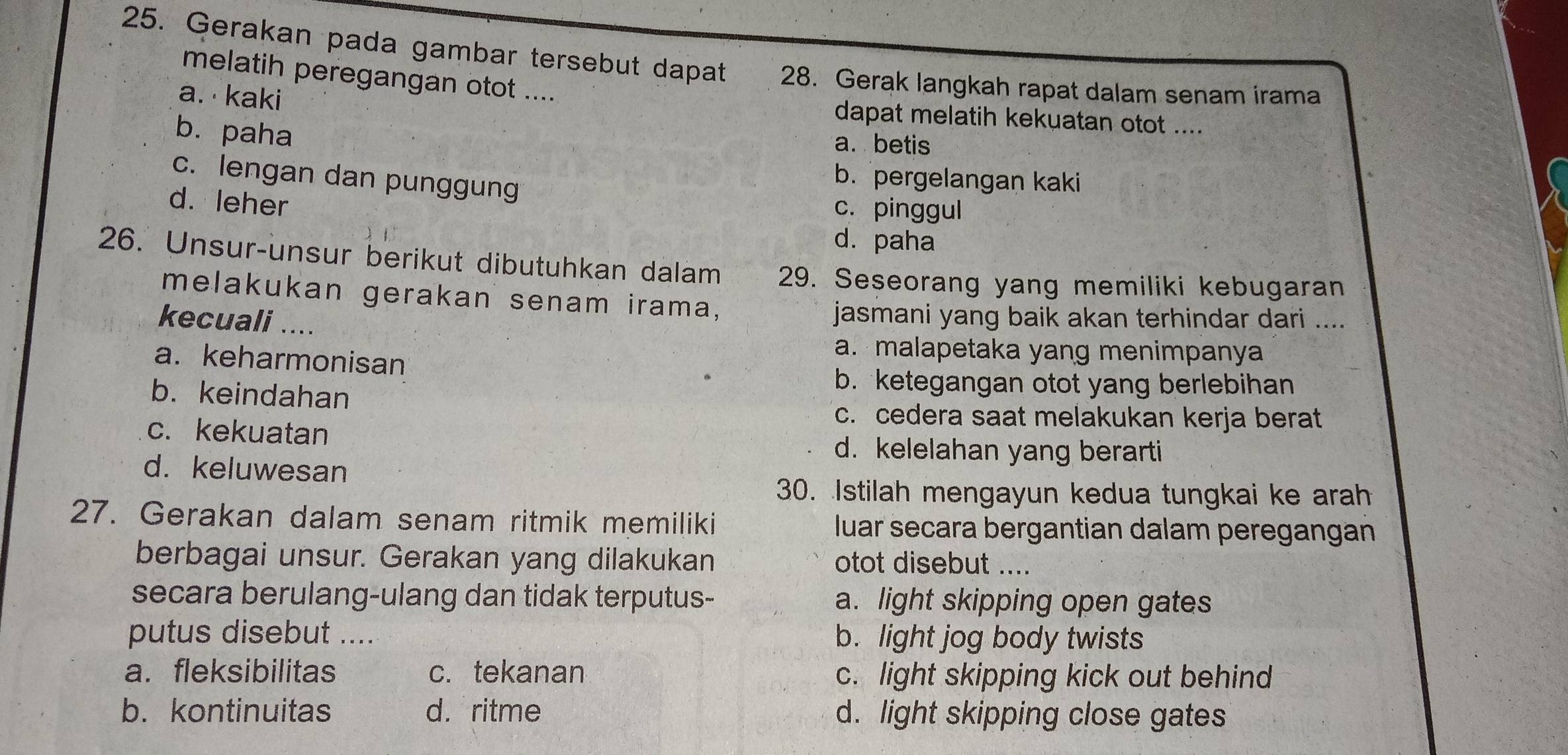 Gerakan pada gambar tersebut dapat 28. Gerak langkah rapat dalam senam irama
melatih peregangan otot ....
a. kaki
dapat melatih kekuatan otot ....
b. paha
a. betis
c. lengan dan punggung
b. pergelangan kaki
d. leher
c. pinggul
d. paha
26. Unsur-unsur berikut dibutuhkan dalam 29. Seseorang yang memiliki kebugaran
melakukan gerakan senam irama,
kecuali ....
jasmani yang baik akan terhindar dari ....
a. keharmonisan
a. malapetaka yang menimpanya
b. keindahan
b. ketegangan otot yang berlebihan
c. cedera saat melakukan kerja berat
c. kekuatan
d. kelelahan yang berarti
d. keluwesan
30. Istilah mengayun kedua tungkai ke arah
27. Gerakan dalam senam ritmik memiliki luar secara bergantian dalam peregangan
berbagai unsur. Gerakan yang dilakukan otot disebut ....
secara berulang-ulang dan tidak terputus- a. light skipping open gates
putus disebut .... b. light jog body twists
a. fleksibilitas c.tekanan c. light skipping kick out behind
b. kontinuitas d. ritme d. light skipping close gates