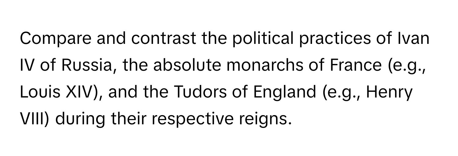 Compare and contrast the political practices of Ivan IV of Russia, the absolute monarchs of France (e.g., Louis XIV), and the Tudors of England (e.g., Henry VIII) during their respective reigns.