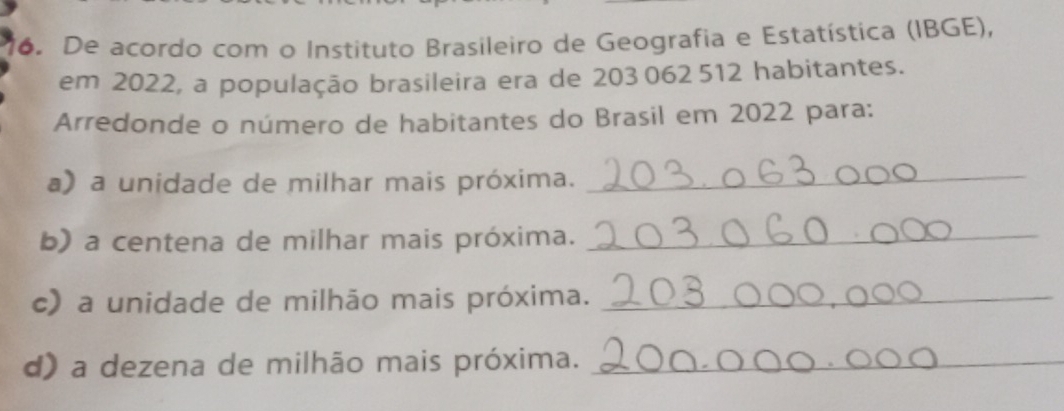 De acordo com o Instituto Brasileiro de Geografia e Estatística (IBGE), 
em 2022, a população brasileira era de 203 062 512 habitantes. 
Arredonde o número de habitantes do Brasil em 2022 para: 
a) a unidade de milhar mais próxima._ 
b) a centena de milhar mais próxima._ 
c) a unidade de milhão mais próxima._ 
d) a dezena de milhão mais próxima._