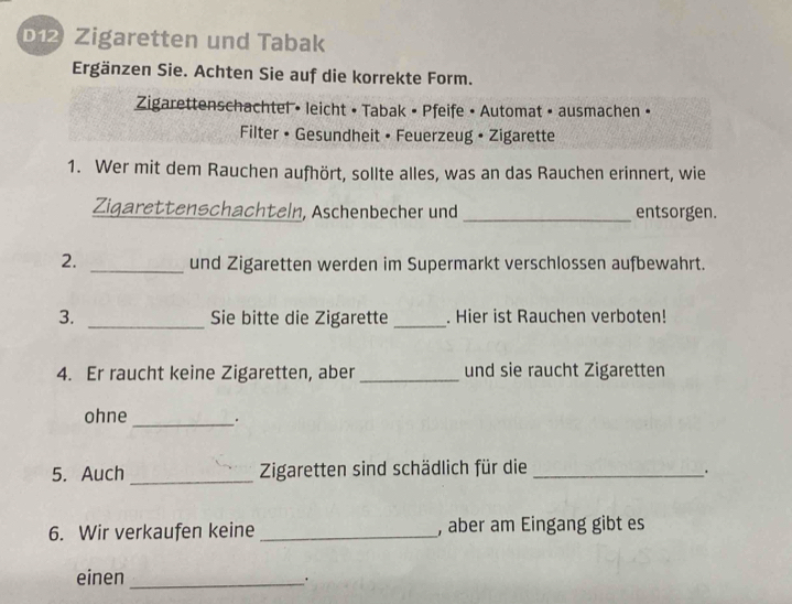 b12 Zigaretten und Tabak 
Ergänzen Sie. Achten Sie auf die korrekte Form. 
Zigarettenschachtel • leicht • Tabak • Pfeife • Automat • ausmachen • 
Filter • Gesundheit • Feuerzeug • Zigarette 
1. Wer mit dem Rauchen aufhört, sollte alles, was an das Rauchen erinnert, wie 
Zigarettenschachteln, Aschenbecher und_ entsorgen. 
2. _und Zigaretten werden im Supermarkt verschlossen aufbewahrt. 
3. _Sie bitte die Zigarette _. Hier ist Rauchen verboten! 
4. Er raucht keine Zigaretten, aber _und sie raucht Zigaretten 
ohne _. 
5. Auch _Zigaretten sind schädlich für die_ 
. 
6. Wir verkaufen keine _, aber am Eingang gibt es 
einen_