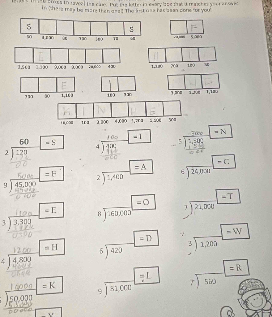 letters in the boxes to reveal the clue. Put the letter in every box that it matches your answer
in (there may be more than one!) The first one has been done for you!
20,000 5,000
, 200 700 100 80
700 80 1,100 100 300 3,000 1,200 1,100
=I □
beginarrayr 60 2encloselongdiv 120endarray □ =S s ) g = N
4 ) 400 x_1=frac □ (□)^ =F 5^4
beginarrayr 9encloselongdiv 45,000 9encloselongdiv 4594endarray
2sqrt(1,400)=A beginarrayr 6encloselongdiv 24,000endarray beginarrayr =C endarray
=E
3 ) 3,309
beginarrayr □ =O 8encloselongdiv 160,000endarray beginarrayr 7encloselongdiv 21,000endarray beginarrayr =T endarray
=H
beginarrayr  6encloselongdiv 420endarray beginarrayr =D endarray beginarrayr 3encloselongdiv 1,200endarray
beginarrayr 4encloselongdiv 4,800endarray
) 50, =K
beginarrayr □ =L 9encloselongdiv 81,000endarray beginarrayr □ =R 7encloselongdiv 560endarray