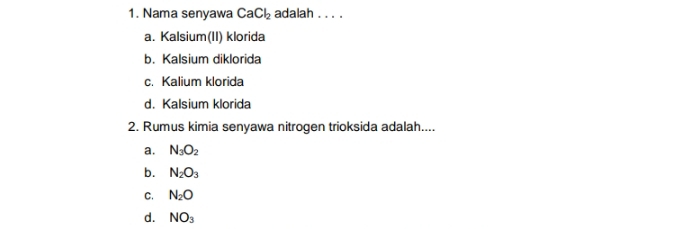 Nama senyawa CaCl_2 adalah . . . .
a. Kalsium(II) klorida
b. Kalsium diklorida
c. Kalium klorida
d. Kalsium klorida
2. Rumus kimia senyawa nitrogen trioksida adalah....
a. N_3O_2
b. N_2O_3
C. N_2O
d. NO_3