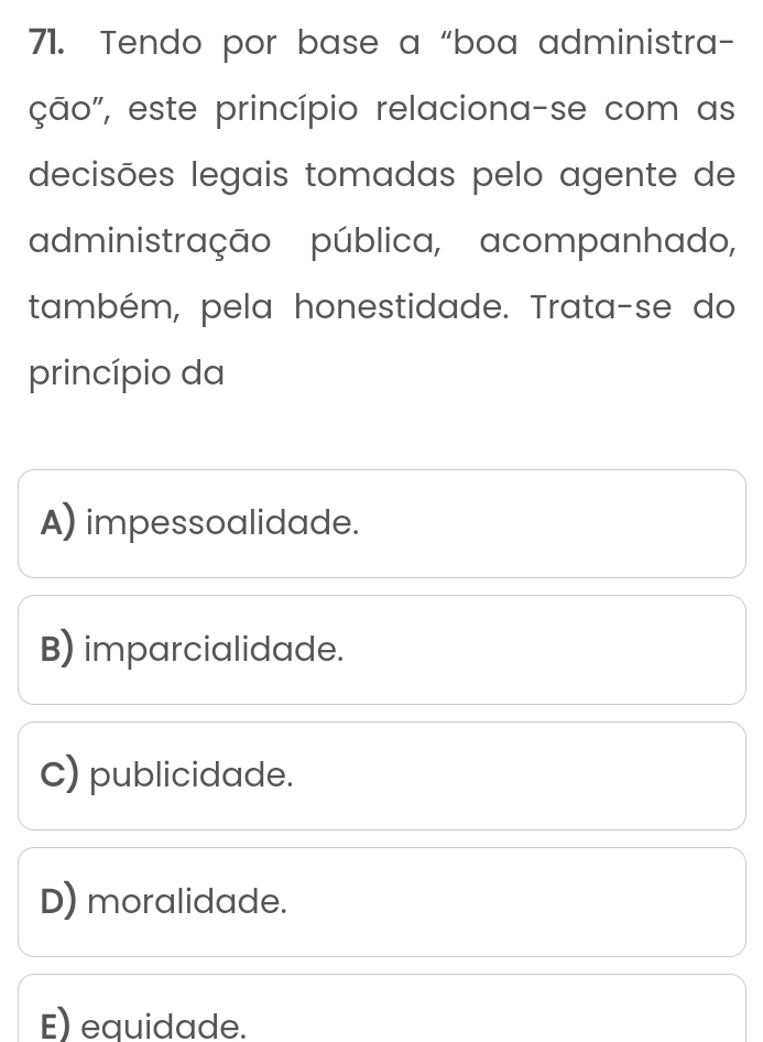 Tendo por base a “boa administra-
ção", este princípio relaciona-se com as
decisões legais tomadas pelo agente de
administração pública, acompanhado,
também, pela honestidade. Trata-se do
princípio da
A) impessoalidade.
B) imparcialidade.
C) publicidade.
D) moralidade.
E) equidade.