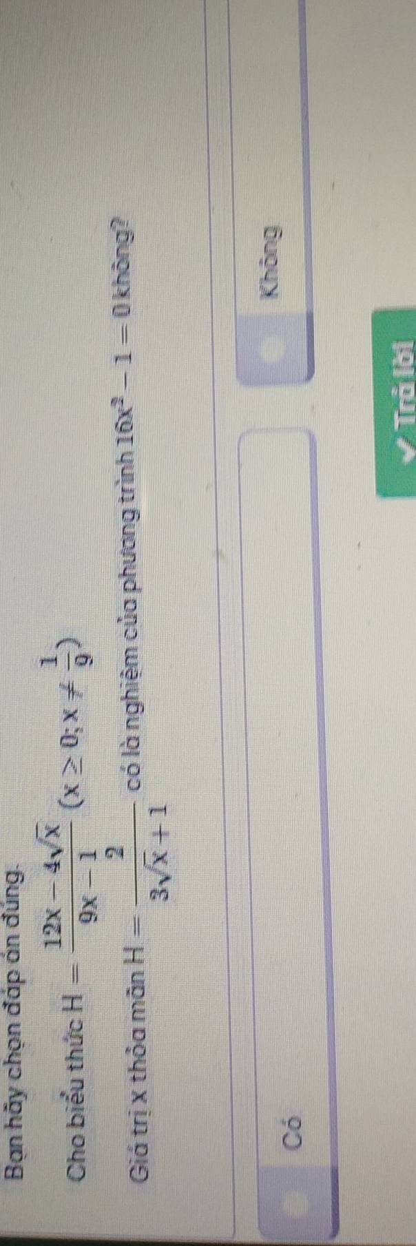 Bạn hãy chọn đáp án đúng.
Cho biểu thức H= (12x-4sqrt(x))/9x-1 (x≥ 0;x!=  1/9 )
Giá trị x thỏa mãn H= 2/3sqrt(x)+1  có là nghiệm của phương trình 16x^2-1=0 không?
Không
Có
Trả lời