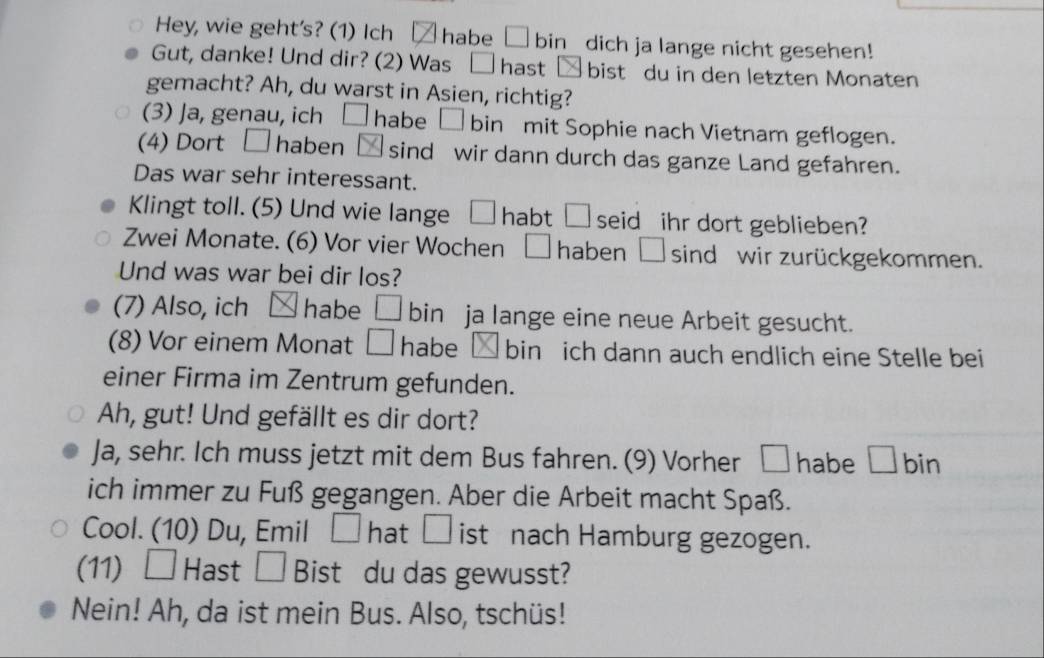 Hey, wie geht's? (1) Ich habe □ bin_ dich ja lange nicht gesehen! 
Gut, danke! Und dir? (2) Was hast bist du in den letzten Monaten 
gemacht? Ah, du warst in Asien, richtig? 
(3) Ja, genau, ich □ habe bin mit Sophie nach Vietnam geflogen. 
(4) Dort □ haben 1:4 sind wir dann durch das ganze Land gefahren. 
Das war sehr interessant. 
Klingt toll. (5) Und wie lange □ habt □ seid ihr dort geblieben? 
Zwei Monate. (6) Vor vier Wochen □ haben □ sind wir zurückgekommen. 
Und was war bei dir los? 
(7) Also, ich habe □ bin ja lange eine neue Arbeit gesucht. 
(8) Vor einem Monat □ habe bin ich dann auch endlich eine Stelle bei 
einer Firma im Zentrum gefunden. 
Ah, gut! Und gefällt es dir dort? 
Ja, sehr. Ich muss jetzt mit dem Bus fahren. (9) Vorher □ habe L ]bin 
ich immer zu Fuß gegangen. Aber die Arbeit macht Spaß. 
Cool. (10) Du, Emil □ hat □ ist nach Hamburg gezogen. 
(11) □ Hast □ Bist du das gewusst? 
Nein! Ah, da ist mein Bus. Also, tschüs!