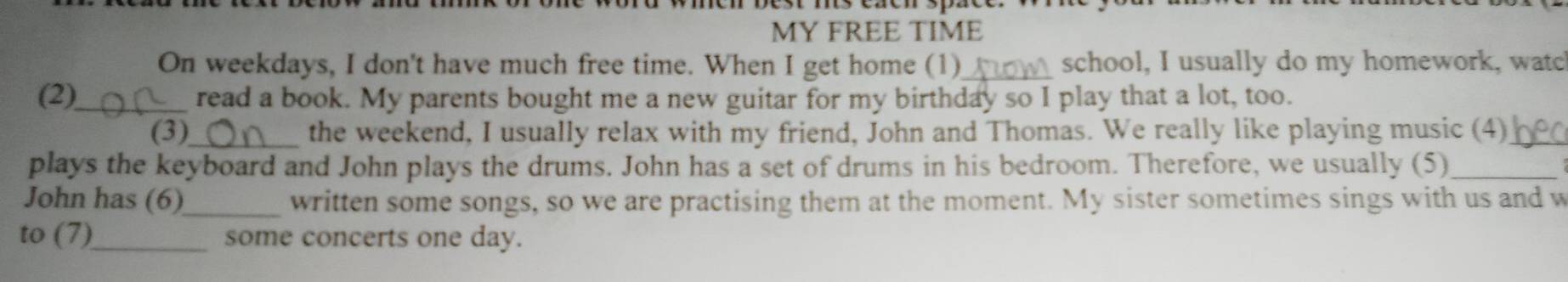 MY FREE TIME 
On weekdays, I don't have much free time. When I get home (1) _school, I usually do my homework, watc 
(2)_ read a book. My parents bought me a new guitar for my birthday so I play that a lot, too. 
(3)_ the weekend, I usually relax with my friend, John and Thomas. We really like playing music (4)_ 
plays the keyboard and John plays the drums. John has a set of drums in his bedroom. Therefore, we usually (5)_ 
John has (6)_ written some songs, so we are practising them at the moment. My sister sometimes sings with us and w 
to (7)_ some concerts one day.