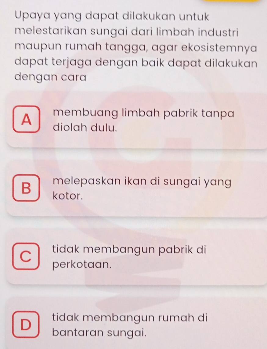 Upaya yang dapat dilakukan untuk
melestarikan sungai dari limbah industri
maupun rumah tangga, agar ekosistemnya
dapat terjaga dengan baik dapat dilakukan 
dengan cara
membuang limbah pabrik tanpa
A diolah dulu.
melepaskan ikan di sungai yang
B kotor.
C tidak membangun pabrik di
perkotaan.
tidak membangun rumah di
D bantaran sungai.