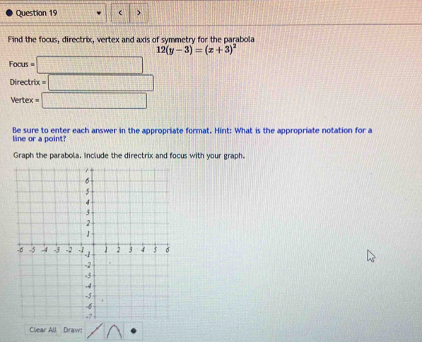 < > 
Find the focus, directrix, vertex and axis of symmetry for the parabola
12(y-3)=(x+3)^2
Focus =□
Directrix =□
Vertex =□
Be sure to enter each answer in the appropriate format. Hint: What is the appropriate notation for a 
line or a point? 
Graph the parabola. Include the directrix and focus with your graph. 
Clear All Draw: