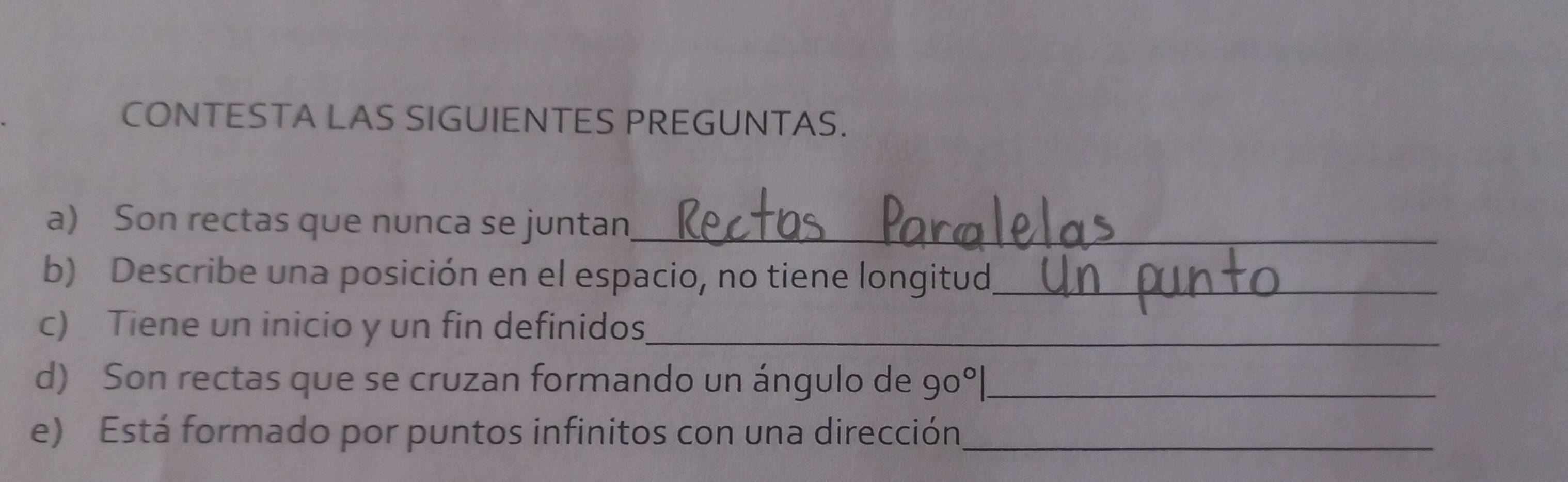 CONTESTA LAS SIGUIENTES PREGUNTAS. 
a) Son rectas que nunca se juntan_ 
b) Describe una posición en el espacio, no tiene longitud_ 
c) Tiene un inicio y un fin definidos_ 
d) Son rectas que se cruzan formando un ángulo de 90°| _ 
e) Está formado por puntos infinitos con una dirección_