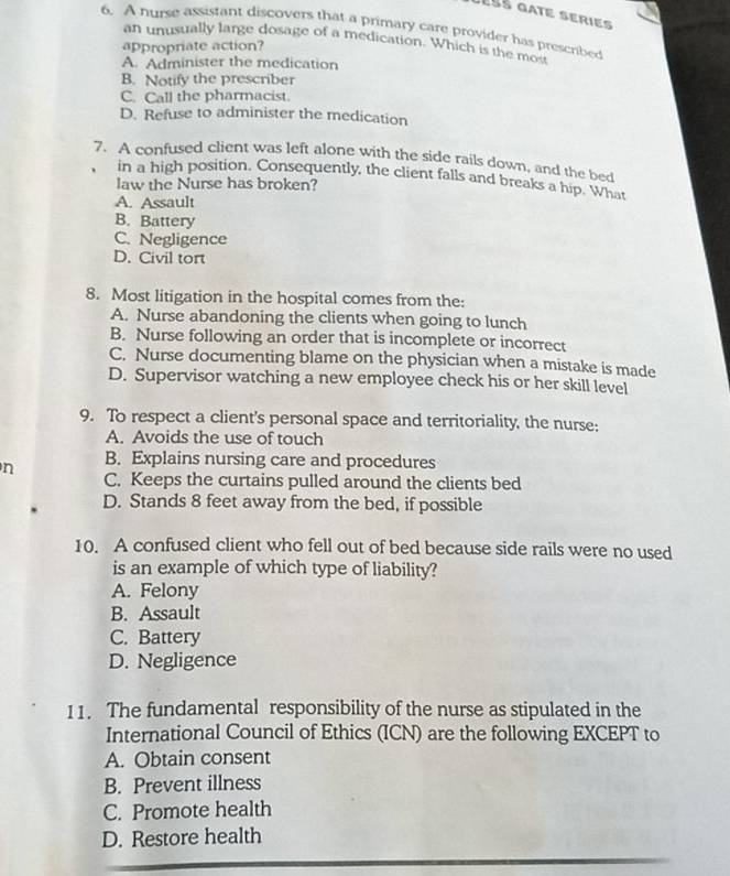 Jéss gate series
6. A hurse assistant discovers that a primary care provider has prescribed
an unusually large dosage of a medication. Which is the most
appropriate action?
A. Administer the medication
B. Notify the prescriber
C. Call the pharmacist.
D. Refuse to administer the medication
7. A confused client was left alone with the side rails down, and the bed
in a high position. Consequently, the client falls and breaks a hip. What
law the Nurse has broken?
A. Assault
B. Battery
C. Negligence
D. Civil tort
8. Most litigation in the hospital comes from the:
A. Nurse abandoning the clients when going to lunch
B. Nurse following an order that is incomplete or incorrect
C. Nurse documenting blame on the physician when a mistake is made
D. Supervisor watching a new employee check his or her skill level
9. To respect a client's personal space and territoriality, the nurse:
A. Avoids the use of touch
B. Explains nursing care and procedures
n C. Keeps the curtains pulled around the clients bed
D. Stands 8 feet away from the bed, if possible
10. A confused client who fell out of bed because side rails were no used
is an example of which type of liability?
A. Felony
B. Assault
C. Battery
D. Negligence
11. The fundamental responsibility of the nurse as stipulated in the
International Council of Ethics (ICN) are the following EXCEPT to
A. Obtain consent
B. Prevent illness
C. Promote health
D. Restore health