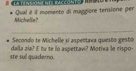 8 LA TENSIONE NEL RACCONTO RMee 
Qual è il momento di maggiore tensione per 
Michelle? 
_ 
Secondo te Michelle si aspettava questo gesto 
dalla zia? E tu te lo aspettavi? Motiva le rispo- 
ste sul quaderno.