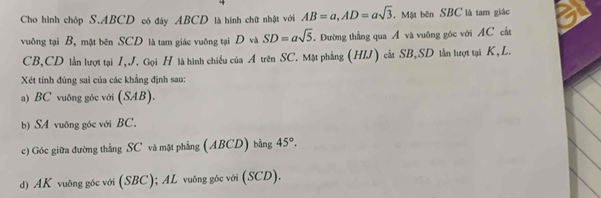 Cho hình chóp S. ABCD có đáy ABCD là hình chữ nhật với AB=a, AD=asqrt(3). Mặt bên SBC là tam giác 
vuông tại B, mặt bên SCD là tam giác vuông tại D và SD=asqrt(5). Đường thẳng qua Á và vuông góc với AC cấắt
CB, CD lần lượt tại I,J. Gọi H là hình chiếu của A trên SC. Mặt phẳng (HIJ) cất SB, SD lần lượt tại K, L. 
Xét tính đúng sai của các khẳng định sau: 
a) BC vuông góc với (SAB). 
b) SA vuông góc với BC. 
c) Góc giữa đường thẳng SC và mặt phẳng (ABCD) bằng 45°. 
d) AK vuông góc với (SBC); AL vuông góc với (SCD).