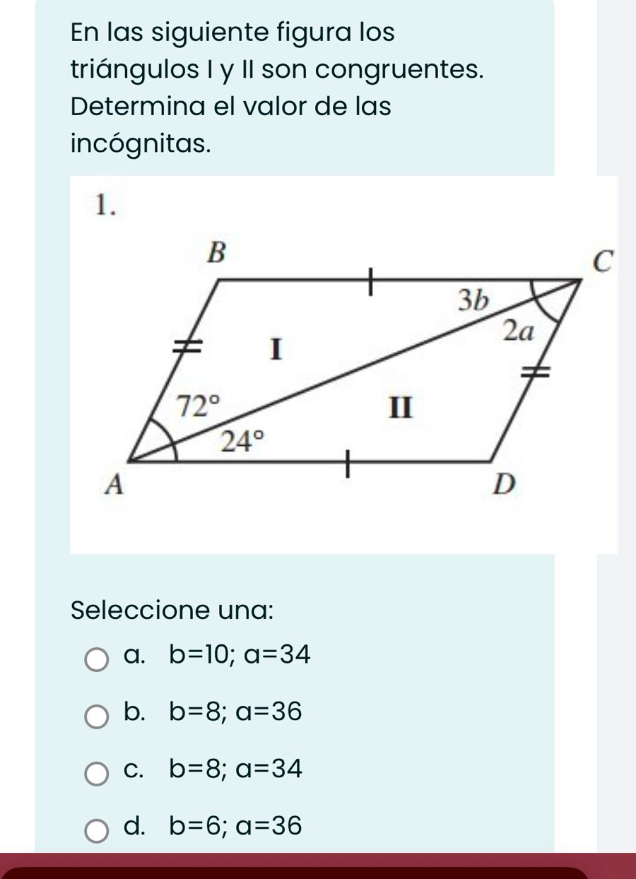 En las siguiente figura los
triángulos I y II son congruentes.
Determina el valor de las
incógnitas.
1.
Seleccione una:
a. b=10;a=34
b. b=8;a=36
C. b=8;a=34
d. b=6;a=36