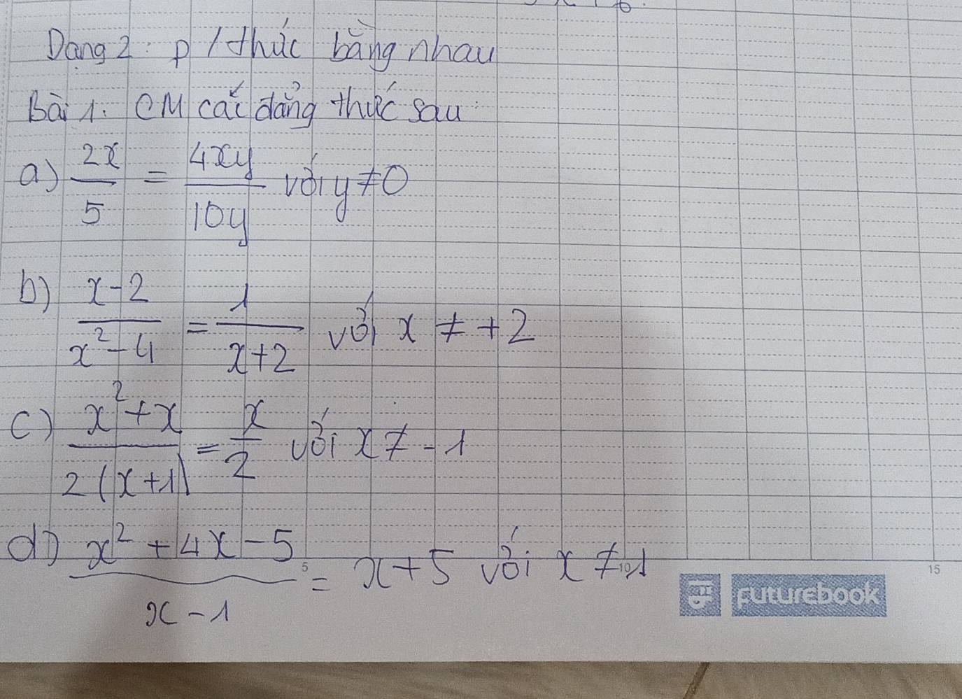 Dang z p/ thuc Làng nhau 
Bài i. cM cāi dàng thuc sau 
a)  2x/5 = 4xy/10y  vèi y!= 0
b)  (x-2)/x^2-4 = 1/x+2  vèi x!= +2
C)  (x^2+x)/2(x+1) = x/2 
x!= -1
do  (x^2+4x-5)/x-1 =x+5
x!= 101