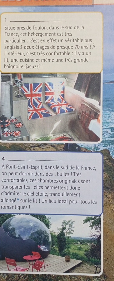 Situé près de Toulon, dans le sud de la 
France, cet hébergement est très 
particulier : c'est en effet un véritable bus 
anglais à deux étages de presque 70 ans ! À 
l'intérieur, c'est très confortable : il y a un 
lit, une cuisine et même une très grande 
baignoire-jacuzzi ! 
_4 
À Pont-Saint-Esprit, dans le sud de la France, 
on peut dormir dans des... bulles ! Très 
confortables, ces chambres originales sont 
transparentes : elles permettent donc 
d'admirer le ciel étoilé, tranquillement 
allongé é sur le lit ! Un lieu idéal pour tous les 
romantiques !