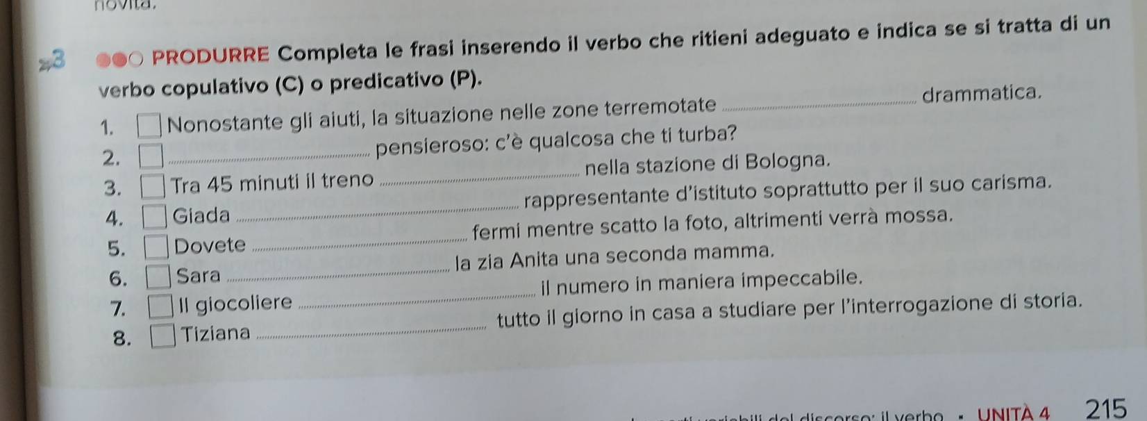 novita. 
8 
PRODURRE Completa le frasi inserendo il verbo che ritieni adeguato e indica se si tratta di un 
verbo copulativo (C) o predicativo (P). 
_drammatica. 
1. Nonostante gli aiuti, la situazione nelle zone terremotate 
2. 
_pensieroso: c'è qualcosa che ti turba? 
3. □ Tra 45 minuti il treno _nella stazione di Bologna. 
4. □ Giada _rappresentante d’istituto soprattutto per il suo carisma. 
5. □ Dovete _fermi mentre scatto la foto, altrimenti verrà mossa. 
6. □ Sara _la zia Anita una seconda mamma. 
7. □ Il giocoliere _il numero in maniera impeccabile. 
8. □ Tiziana _tutto il giorno in casa a studiare per l’interrogazione di storia. 
rbe : VNITA 4 215