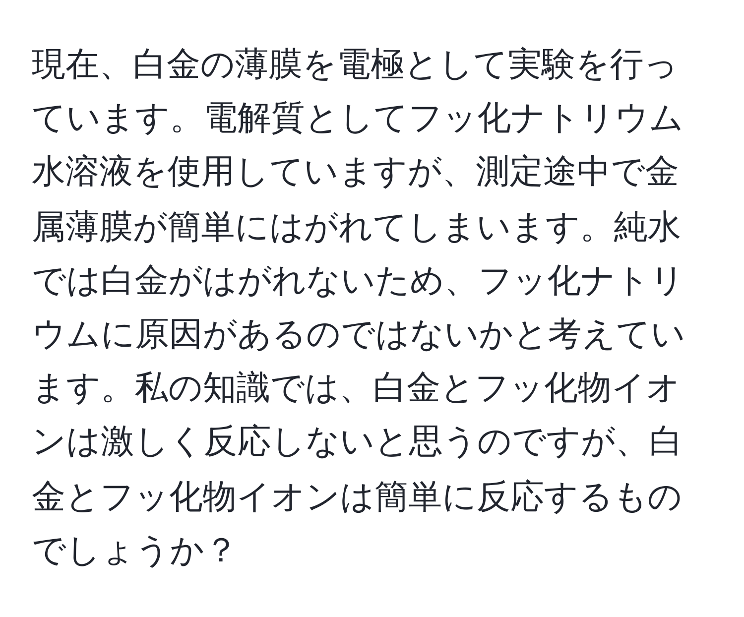 現在、白金の薄膜を電極として実験を行っています。電解質としてフッ化ナトリウム水溶液を使用していますが、測定途中で金属薄膜が簡単にはがれてしまいます。純水では白金がはがれないため、フッ化ナトリウムに原因があるのではないかと考えています。私の知識では、白金とフッ化物イオンは激しく反応しないと思うのですが、白金とフッ化物イオンは簡単に反応するものでしょうか？