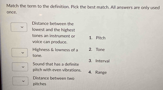 Match the term to the definition. Pick the best match. All answers are only used 
once. 
Distance between the 
lowest and the highest 
tones an instrument or 1. Pitch 
voice can produce. 
Highness & lowness of a 2. Tone 
tone. 
3. Interval 
Sound that has a definite 
pitch with even vibrations. 4. Range 
Distance between two 
pitches