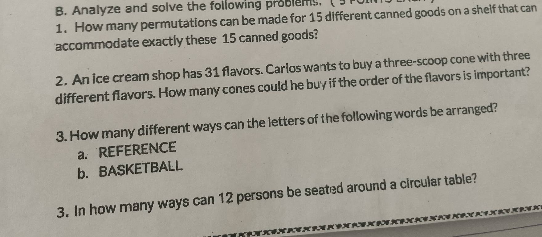Analyze and solve the following problems. ( 3TOI 
1. How many permutations can be made for 15 different canned goods on a shelf that can 
accommodate exactly these 15 canned goods? 
2. An ice cream shop has 31 flavors. Carlos wants to buy a three-scoop cone with three 
different flavors. How many cones could he buy if the order of the flavors is important? 
3. How many different ways can the letters of the following words be arranged? 
a. REFERENCE 
b. BASKETBALL 
3. In how many ways can 12 persons be seated around a circular table?