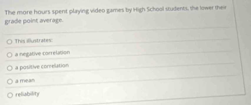 The more hours spent playing video games by High School students, the lower their
grade point average.
This illustrates:
a negative correlation
a positive correlation
a mean
reliability