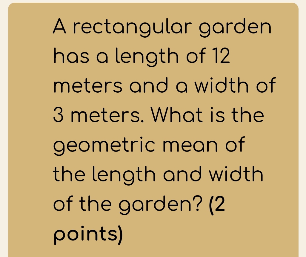 A rectangular garden 
has a length of 12
meters and a width of
3 meters. What is the 
geometric mean of 
the length and width 
of the garden? (2 
points)