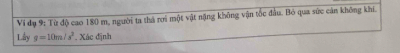 Ví dụ 9: Từ độ cao 180 m, người ta thả rơi một vật nặng không vận tốc đầu. Bỏ qua sức cản không khí. 
Lầy g=10m/s^2. Xác định