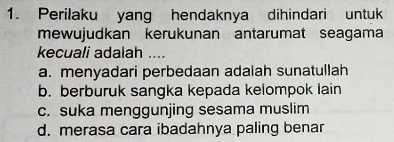 Perilaku yang hendaknya dihindari untuk
mewujudkan kerukunan antarumat seagama
kecuali adalah ....
a. menyadari perbedaan adalah sunatullah
b. berburuk sangka kepada kelompok lain
c. suka menggunjing sesama muslim
d. merasa cara ibadahnya paling benar