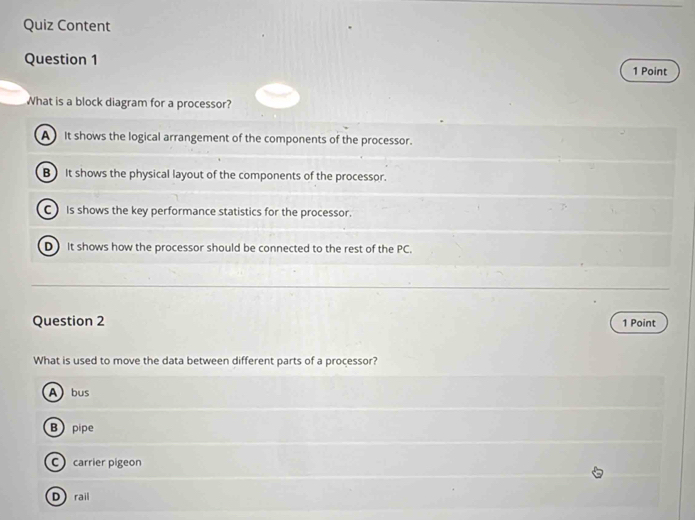 Quiz Content
Question 1
1 Point
What is a block diagram for a processor?
A It shows the logical arrangement of the components of the processor.
B It shows the physical layout of the components of the processor.
C Is shows the key performance statistics for the processor.
D It shows how the processor should be connected to the rest of the PC.
Question 2 1 Point
What is used to move the data between different parts of a processor?
Abus
B pipe
C carrier pigeon
Drail