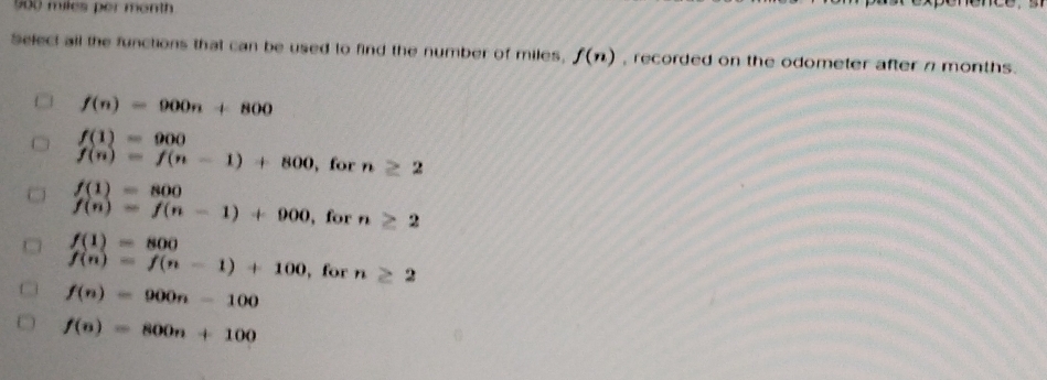 900 miles per month
Select all the functions that can be used to find the number of miles, f(n) , recorded on the odometer after n months.
f(n)=900n+800
f(1)=900
f(n)=f(n-1)+800 , for n≥ 2
f(1)=800
f(n)=f(n-1)+900 , for n≥ 2
f(1)=800
f(n)=f(n-1)+100 , for n≥ 2
f(n)=900n-100
f(n)=800n+100