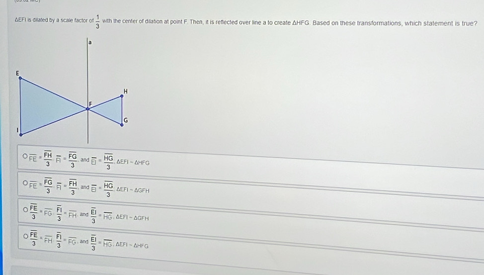 ΔEFI is dilated by a scale factor of  1/3  with the center of dilation at point F. Then, it is reflected over line a to create △ HFG. Based on these transformations, which statement is true?
overline FE=frac overline FH3FI=frac overline FG3 and overline EI=frac overline HG3. △ EFI-△ HFG
overline FE=frac overline FG3· overline FI=frac overline FH3 and overline EI=frac overline HG3△ EFI-△ GFH
overline frac overline FE3=overline FG· frac overline FI3=overline FH and frac overline EI3=overline HG ∴ △ EFI-△ GFH
overline frac overline FE3=overline FHfrac overline FI3=overline FG and frac overline EI3=overline HG, △ EFI-△ HFG