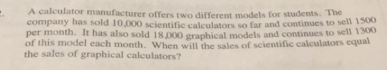 A calculator manufacturer offers two different models for students. The
company has sold 10,000 scientific calculators so far and continues to sell 1500
per month. It has also sold 18,000 graphical models and continues to sell 1300
of this model each month. When will the sales of scientific calculators equal
the sales of graphical calculators?