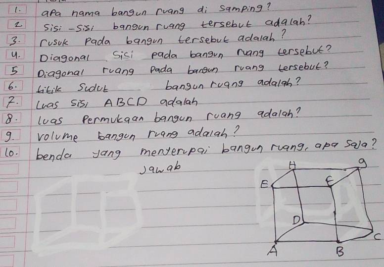 (. apa nama bangun ruang di samping? 
2 Sisi-Sisi bangun ruang tersebut adalah? 
3. rusok Pada bangun tersebut adalah? 
9. Diagonal Sisi pada bangun ruang tersebut? 
5 Diagonal ruang Pada bangon ruang tersebut? 
6. tikil scdub bangun ruang adaigh? 
F. Las Sis, ABCD adalah 
8. luas Permukgan bangun ruang adalah? 
9. volume bangon rrang adalah? 
l0. benda yang menyerpai bangon ruang, apa sala? 
Jawab 
C