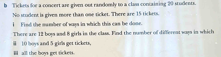 Tickets for a concert are given out randomly to a class containing 20 students. 
No student is given more than one ticket. There are 15 tickets. 
i Find the number of ways in which this can be done. 
There are 12 boys and 8 girls in the class. Find the number of different ways in which 
ⅱ 10 boys and 5 girls get tickets, 
ii all the boys get tickets.