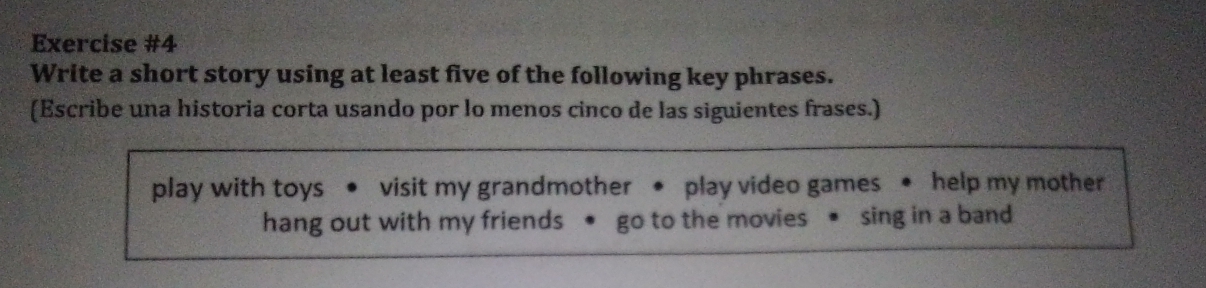 Write a short story using at least five of the following key phrases. 
(Escribe una historia corta usando por lo menos cinco de las siguientes frases.) 
play with toys visit my grandmother ● play video games • help my mother 
hang out with my friends go to the movies sing in a band