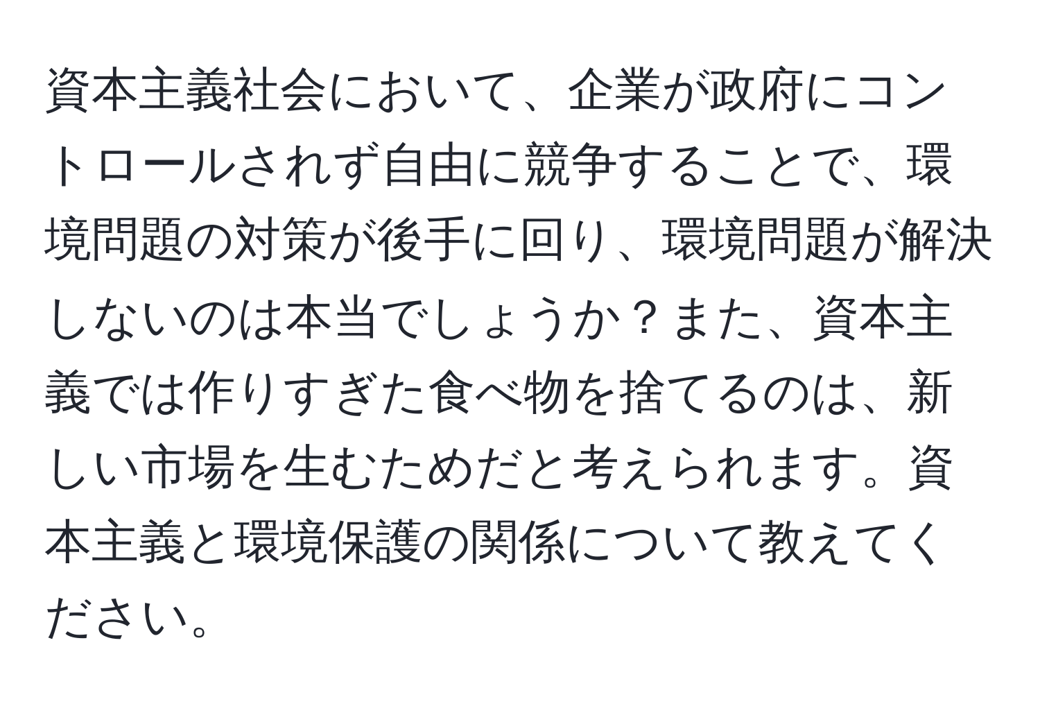 資本主義社会において、企業が政府にコントロールされず自由に競争することで、環境問題の対策が後手に回り、環境問題が解決しないのは本当でしょうか？また、資本主義では作りすぎた食べ物を捨てるのは、新しい市場を生むためだと考えられます。資本主義と環境保護の関係について教えてください。