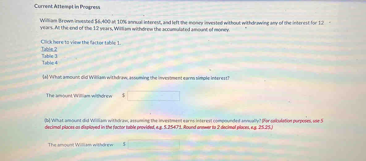 Current Attempt in Progress 
William Brown invested $6,400 at 10% annual interest, and left the money invested without withdrawing any of the interest for 12
years. At the end of the 12 years, William withdrew the accumulated amount of money. 
Click here to view the factor table 1. 
Table 2 
Table 3 
Table 4 
(a) What amount did William withdraw, assuming the investment earns simple interest? 
The amount William withdrew $
(b) What amount did William withdraw, assuming the investment earns interest compounded annually? (For colculation purposes, use 5
decimal places as displayed in the factor table provided, e.g. 5.25471. Round answer to 2 decimal places, e.g. 25.25.) 
The amount William withdrew