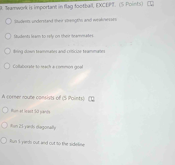 Teamwork is important in flag football, EXCEPT. (5 Points)
Students understand their strengths and weaknesses
Students learn to rely on their teammates
Bring down teammates and criticize teammates
Collaborate to reach a common goal
A corner route consists of (5 Points)
Run at least 50 yards
Run 25 yards diagonally
Run 5 yards out and cut to the sideline