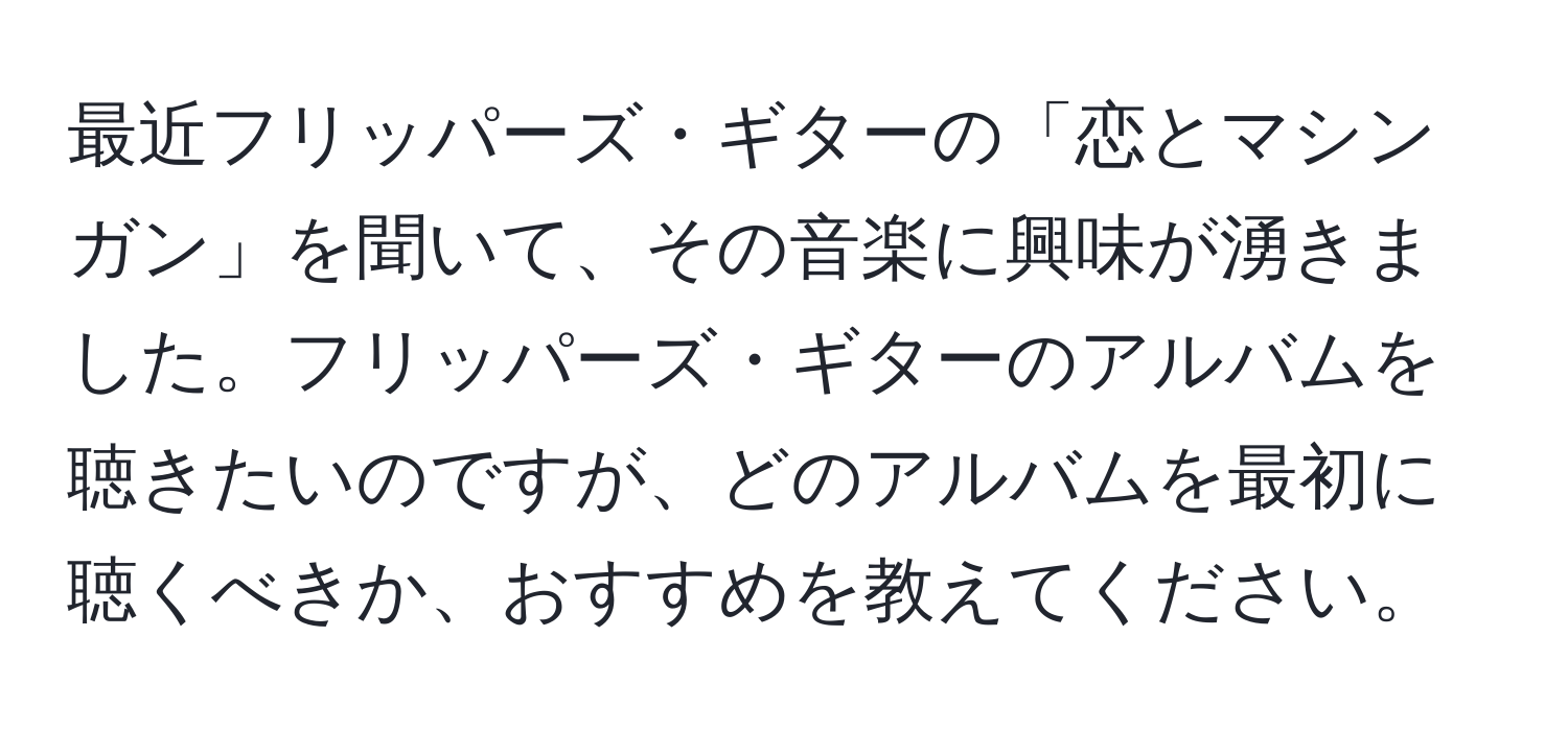 最近フリッパーズ・ギターの「恋とマシンガン」を聞いて、その音楽に興味が湧きました。フリッパーズ・ギターのアルバムを聴きたいのですが、どのアルバムを最初に聴くべきか、おすすめを教えてください。