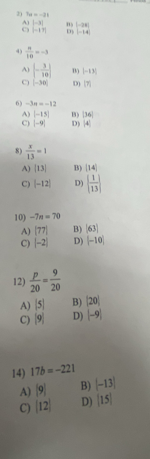 7a=-21
A) |-3| B)
C) [-17] D) beginbmatrix -28 -14endbmatrix
4)  n/10 =-3
A)  - 3/10  B) |-13|
C) [-30] D) |7|
6) -3n=-12
A) (-15) B) |36|
C) (-9) D) (4)
8)  x/13 =1
A)  13 B)  14
C)  -12 D)   1/13 
10) -7n=70
A)  77 B)  63
C)  -2 D)  -10
12)  p/20 = 9/20 
A)  5 B)  20
C)  9 D) |-9|
14) 17b=-221
A)  9 B)  -13
C)  12 D)  15