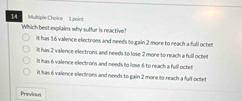 Which best explains why sulfur is reactive?
it has 16 valence electrons and needs to gain 2 more to reach a full octet
it has 2 valence electrons and needs to lose 2 more to reach a full octet
it has 6 valence electrons and needs to lose 6 to reach a full octet
it has 6 valence electrons and needs to gain 2 more to reach a full octet
Previous