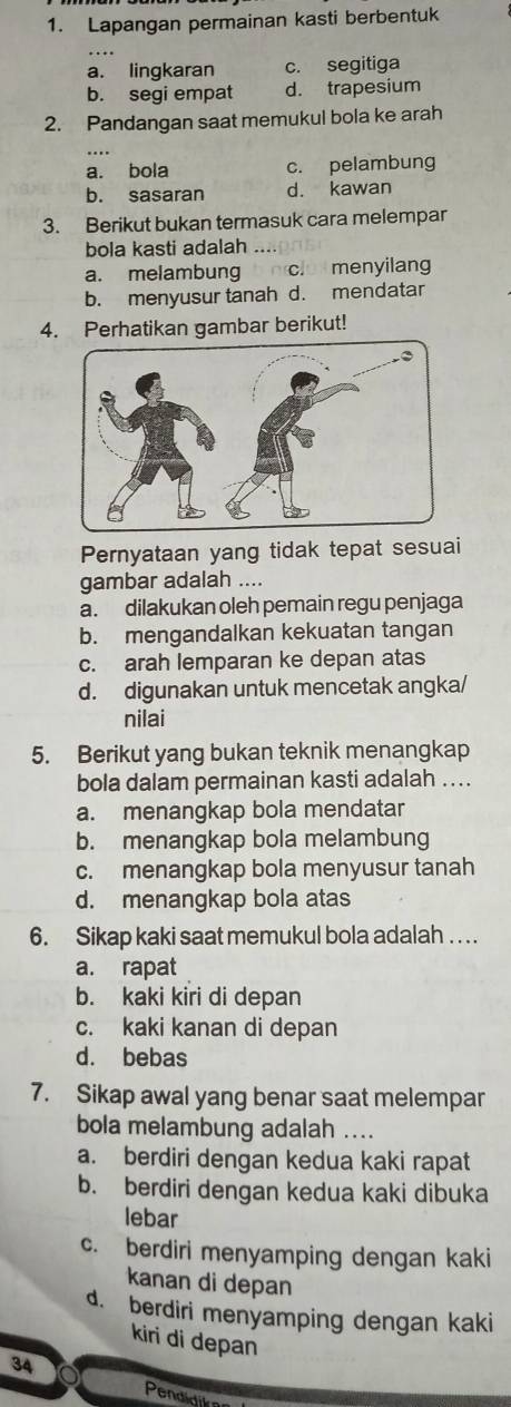 Lapangan permainan kasti berbentuk
a. lingkaran c. segitiga
b. segi empat d. trapesium
2. Pandangan saat memukul bola ke arah
a. bola c. pelambung
b. sasaran d. kawan
3. Berikut bukan termasuk cara melempar
bola kasti adalah
a. melambung clo menyilan
b. menyusur tanah d. mendatar
4. Perhatikan gambar berikut!
Pernyataan yang tidak tepat sesuai
gambar adalah ....
a. dilakukan oleh pemain regu penjaga
b. mengandalkan kekuatan tangan
c. arah lemparan ke depan atas
d. digunakan untuk mencetak angka/
nilai
5. Berikut yang bukan teknik menangkap
bola dalam permainan kasti adalah ....
a. menangkap bola mendatar
b. menangkap bola melambung
c. menangkap bola menyusur tanah
d. menangkap bola atas
6. Sikap kaki saat memukul bola adalah . . . .
a. rapat
b. kaki kiri di depan
c. kaki kanan di depan
d. bebas
7. Sikap awal yang benar saat melempar
bola melambung adalah ....
a. berdiri dengan kedua kaki rapat
b. berdiri dengan kedua kaki dibuka
lebar
c. berdiri menyamping dengan kaki
kanan di depan
d. berdiri menyamping dengan kaki
kiri di depan
34
Pendidii