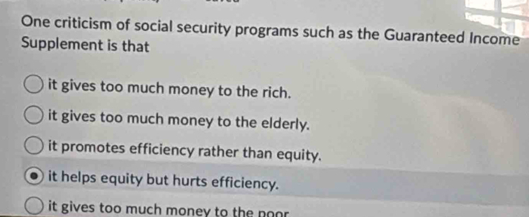 One criticism of social security programs such as the Guaranteed Income
Supplement is that
it gives too much money to the rich.
it gives too much money to the elderly.
it promotes efficiency rather than equity.
it helps equity but hurts efficiency.
it gives too much money to the noor .