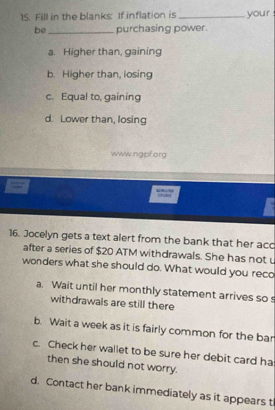 Fill in the blanks: If inflation is _your 
be_ purchasing power.
a. Higher than, gaining
b. Higher than, losing
c. Equal to, gaining
d. Lower than, losing
www.ngpf.org
coURse
16. Jocelyn gets a text alert from the bank that her acc
after a series of $20 ATM withdrawals. She has not u
wonders what she should do. What would you reco
a. Wait until her monthly statement arrives so s
withdrawals are still there
b. Wait a week as it is fairly common for the ban
c. Check her wallet to be sure her debit card ha
then she should not worry.
d. Contact her bank immediately as it appears t