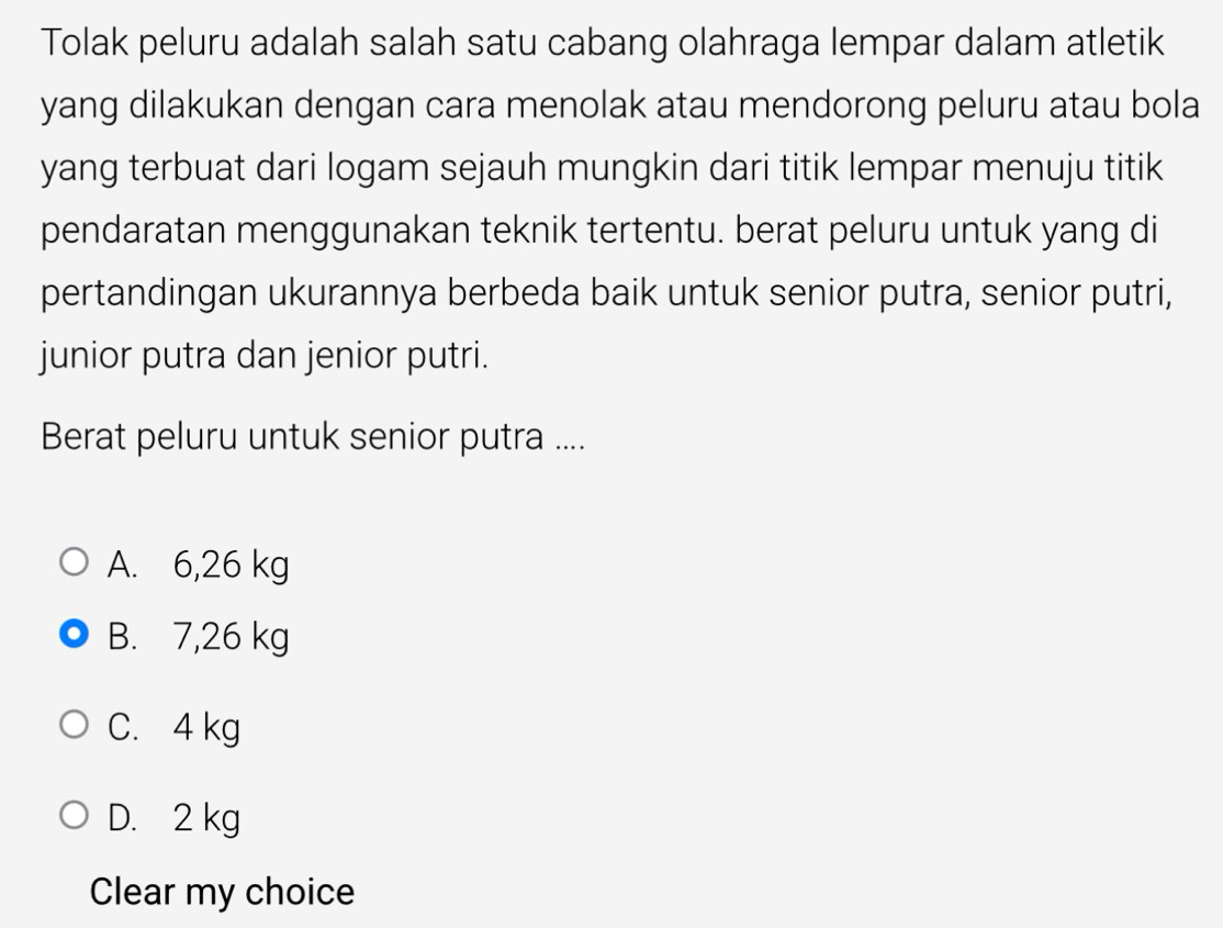 Tolak peluru adalah salah satu cabang olahraga lempar dalam atletik
yang dilakukan dengan cara menolak atau mendorong peluru atau bola
yang terbuat dari logam sejauh mungkin dari titik lempar menuju titik
pendaratan menggunakan teknik tertentu. berat peluru untuk yang di
pertandingan ukurannya berbeda baik untuk senior putra, senior putri,
junior putra dan jenior putri.
Berat peluru untuk senior putra ....
A. 6,26 kg
B. 7,26 kg
C. 4 kg
D. 2 kg
Clear my choice