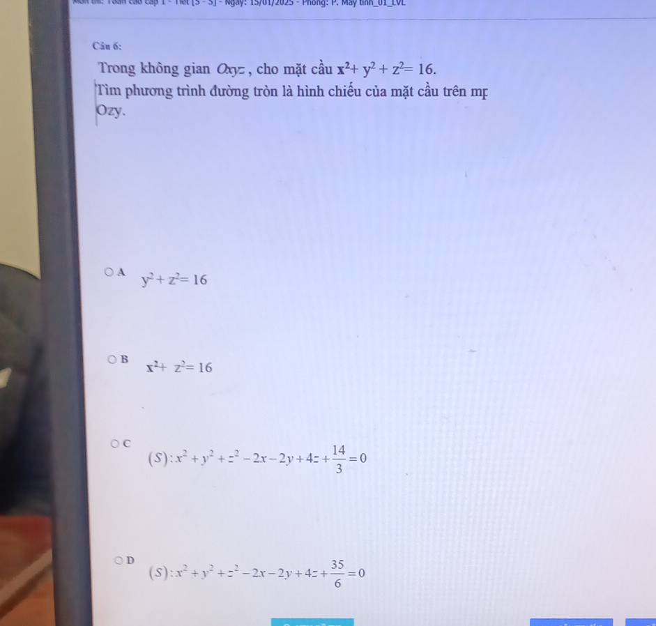 Tat[S - S] - Ngày: 15/01/2025 - Phòng: P. May tinh_01_LVL
Câu 6:
Trong không gian Oxyz , cho mặt cầu x^2+y^2+z^2=16. 
Tìm phương trình đường tròn là hình chiếu của mặt cầu trên mẹ
Ozy.
A y^2+z^2=16
B
x^2+z^2=16
C
(S): x^2+y^2+z^2-2x-2y+4z+ 14/3 =0
D x^2+y^2+z^2-2x-2y+4z+ 35/6 =0
(S):